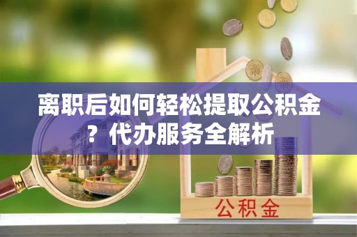 桥西离职后如何轻松提取公积金？代办服务全解析