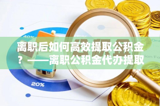 桥西离职后如何高效提取公积金？——离职公积金代办提取全流程解析