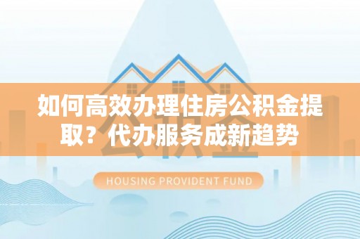 桥西如何高效办理住房公积金提取？代办服务成新趋势