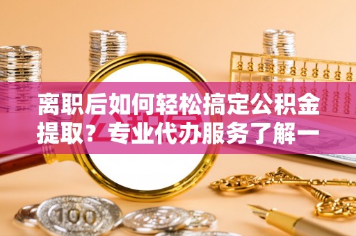 桥西离职后如何轻松搞定公积金提取？专业代办服务了解一下