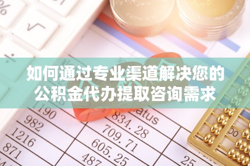 桥西如何通过专业渠道解决您的公积金代办提取咨询需求