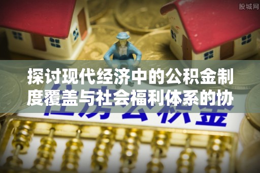 桥西探讨现代经济中的公积金制度覆盖与社会福利体系的协同发展