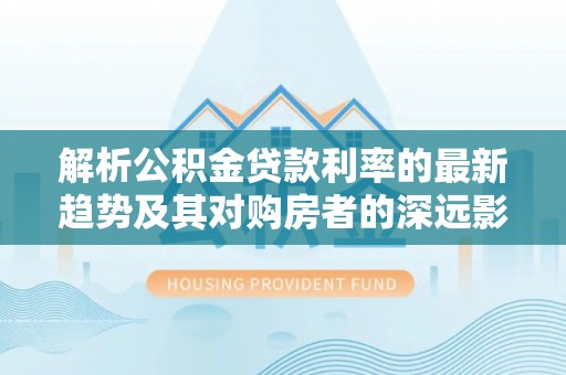 桥西解析公积金贷款利率的最新趋势及其对购房者的深远影响