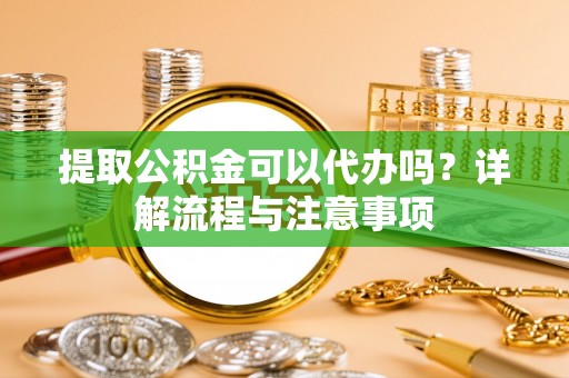 桥西提取公积金可以代办吗？详解流程与注意事项