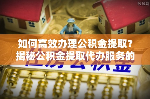 桥西如何高效办理公积金提取？揭秘公积金提取代办服务的优势与注意事项
