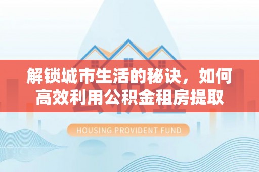 桥西解锁城市生活的秘诀，如何高效利用公积金租房提取