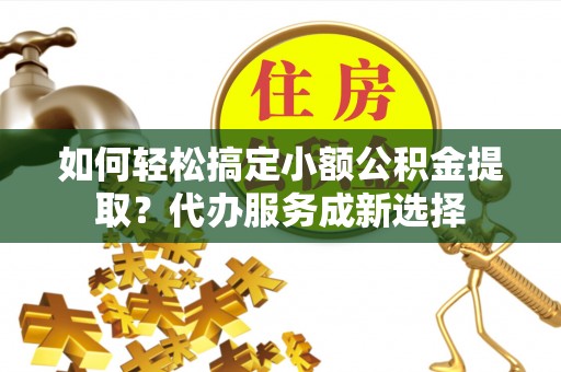 桥西如何轻松搞定小额公积金提取？代办服务成新选择