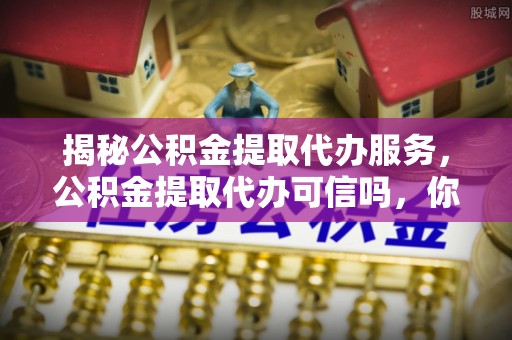 桥西揭秘公积金提取代办服务，公积金提取代办可信吗，你需要知道的真相