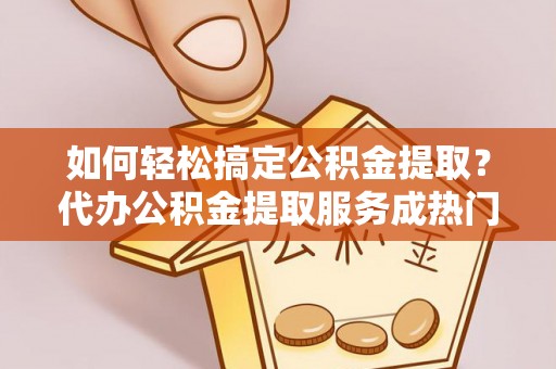 桥西如何轻松搞定公积金提取？代办公积金提取服务成热门选择