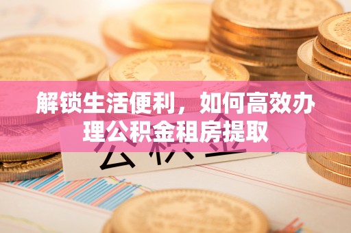 桥西解锁生活便利，如何高效办理公积金租房提取