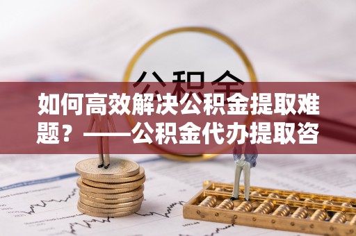 桥西如何高效解决公积金提取难题？——公积金代办提取咨询服务全解析