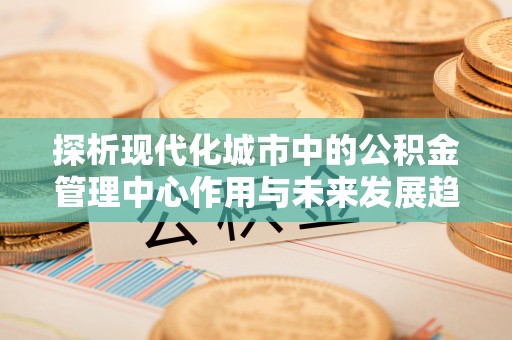 桥西探析现代化城市中的公积金管理中心作用与未来发展趋势