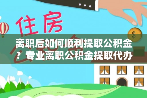 桥西离职后如何顺利提取公积金？专业离职公积金提取代办服务指南