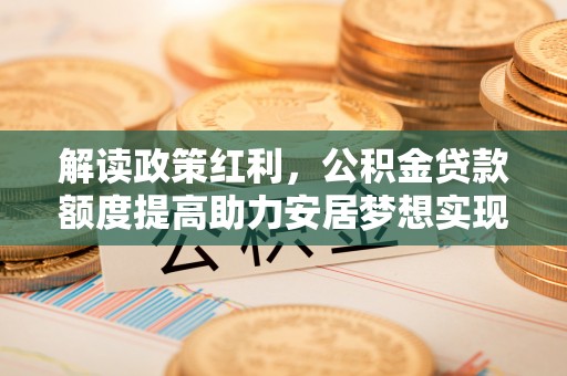 桥西解读政策红利，公积金贷款额度提高助力安居梦想实现