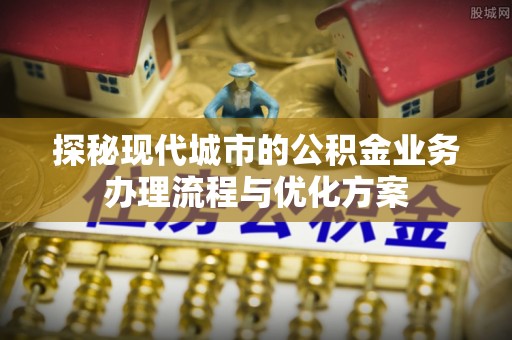 桥西探秘现代城市的公积金业务办理流程与优化方案