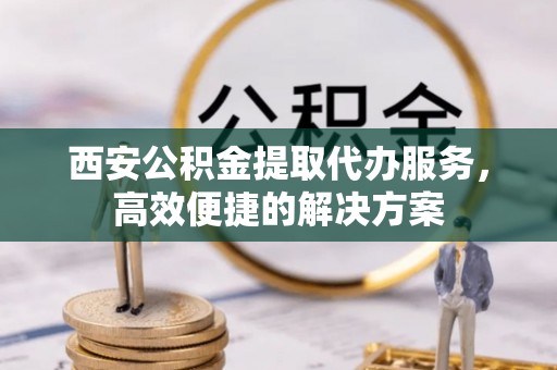 桥西西安公积金提取代办服务，高效便捷的解决方案