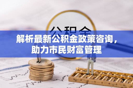 桥西解析最新公积金政策咨询，助力市民财富管理