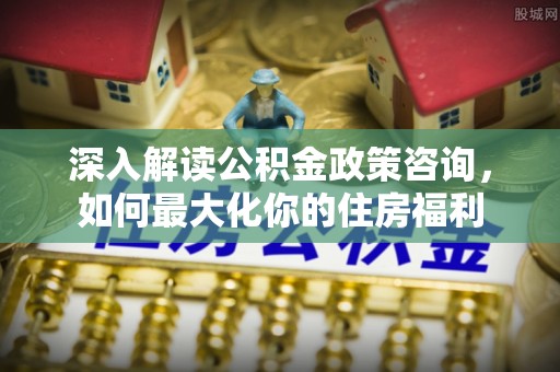 桥西深入解读公积金政策咨询，如何最大化你的住房福利