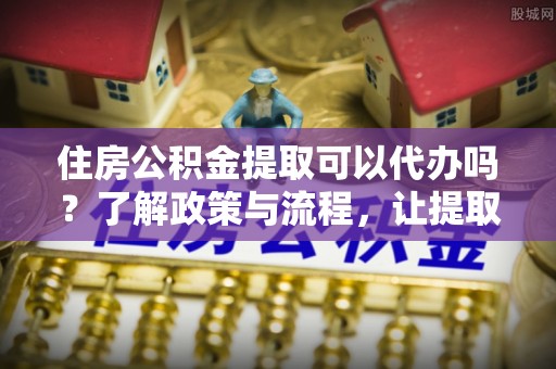 桥西住房公积金提取可以代办吗？了解政策与流程，让提取更便捷