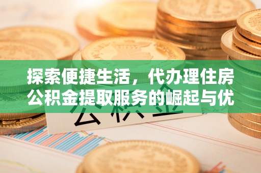 桥西探索便捷生活，代办理住房公积金提取服务的崛起与优势