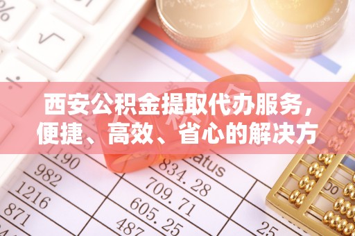 桥西西安公积金提取代办服务，便捷、高效、省心的解决方案