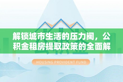 桥西解锁城市生活的压力阀，公积金租房提取政策的全面解析与实践指南