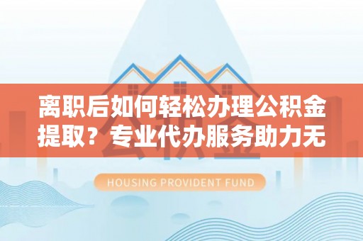 桥西离职后如何轻松办理公积金提取？专业代办服务助力无忧