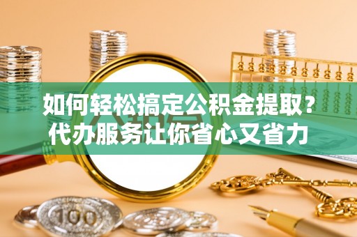 桥西如何轻松搞定公积金提取？代办服务让你省心又省力