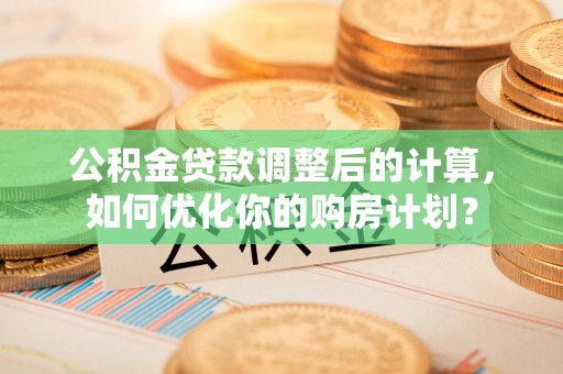 桥西公积金贷款调整后的计算，如何优化你的购房计划？