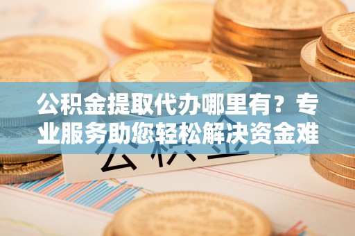 桥西公积金提取代办哪里有？专业服务助您轻松解决资金难题