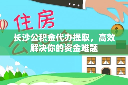 桥西长沙公积金代办提取，高效解决你的资金难题