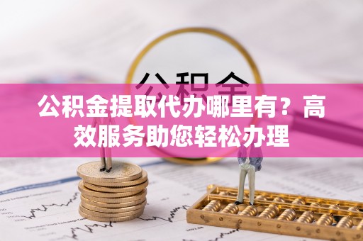 桥西公积金提取代办哪里有？高效服务助您轻松办理