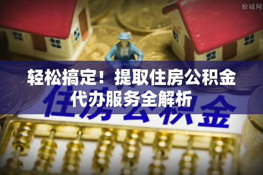 桥西轻松搞定！提取住房公积金代办服务全解析