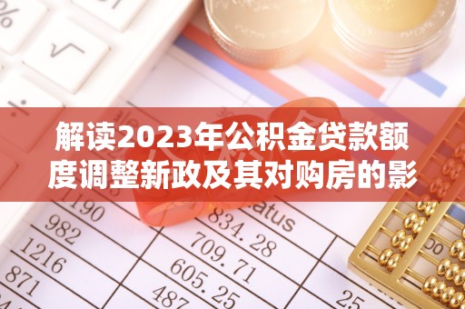 桥西解读2023年公积金贷款额度调整新政及其对购房的影响
