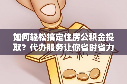 桥西如何轻松搞定住房公积金提取？代办服务让你省时省力