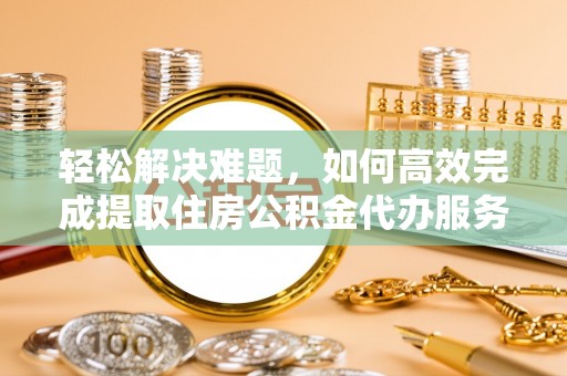 桥西轻松解决难题，如何高效完成提取住房公积金代办服务