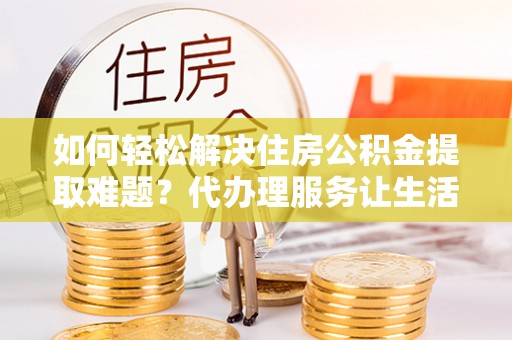 桥西如何轻松解决住房公积金提取难题？代办理服务让生活更简单