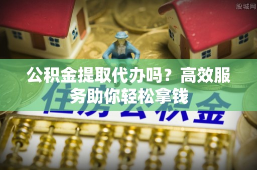 桥西公积金提取代办吗？高效服务助你轻松拿钱