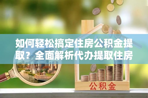 桥西如何轻松搞定住房公积金提取？全面解析代办提取住房公积金流程