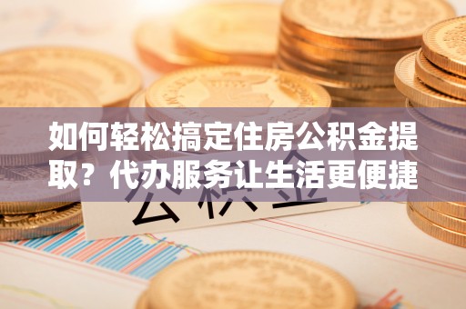 桥西如何轻松搞定住房公积金提取？代办服务让生活更便捷