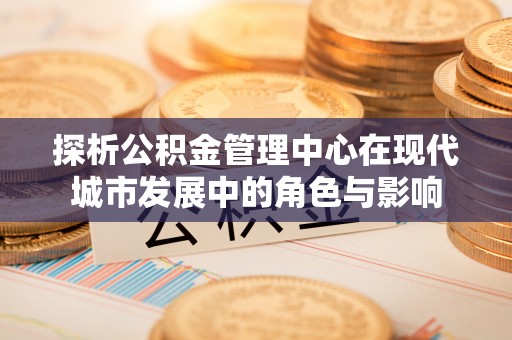 桥西探析公积金管理中心在现代城市发展中的角色与影响