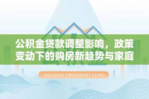 桥西公积金贷款调整影响，政策变动下的购房新趋势与家庭财务规划