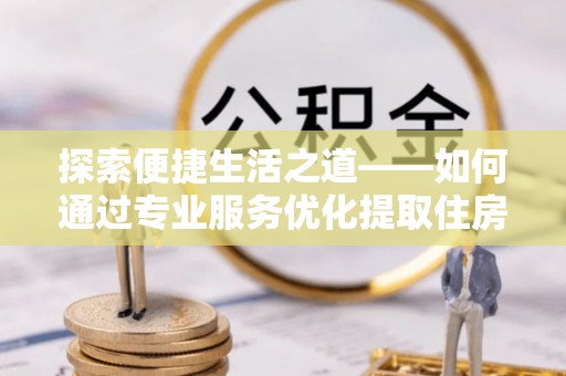 桥西探索便捷生活之道——如何通过专业服务优化提取住房公积金代办体验