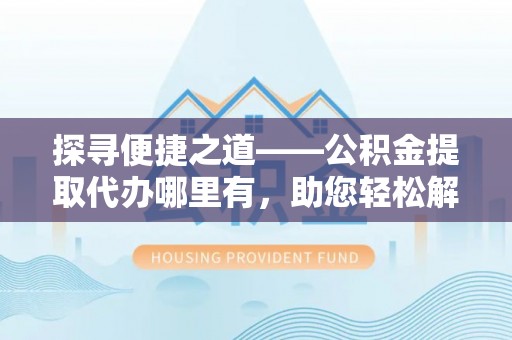 桥西探寻便捷之道——公积金提取代办哪里有，助您轻松解决资金难题