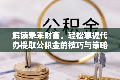 桥西解锁未来财富，轻松掌握代办提取公积金的技巧与策略