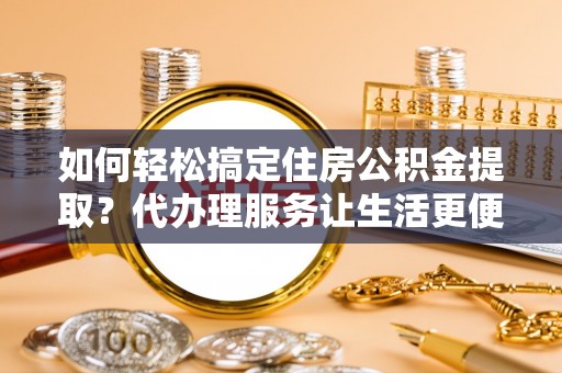 桥西如何轻松搞定住房公积金提取？代办理服务让生活更便捷！