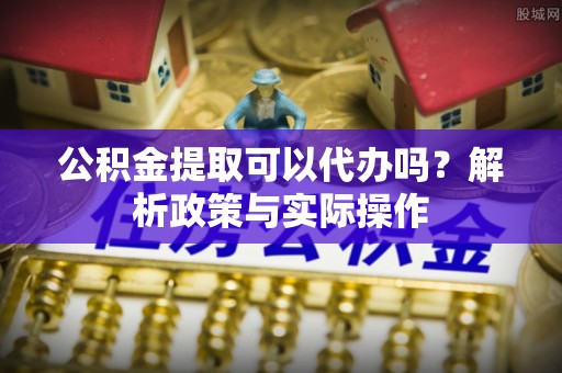 桥西公积金提取可以代办吗？解析政策与实际操作