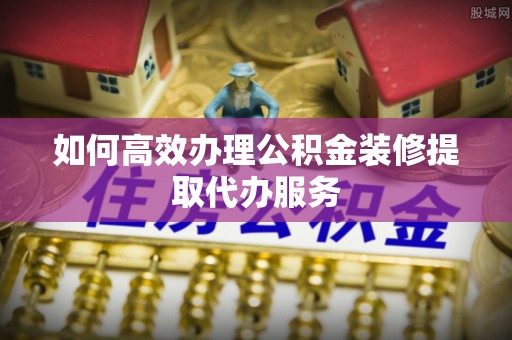 桥西如何高效办理公积金装修提取代办服务