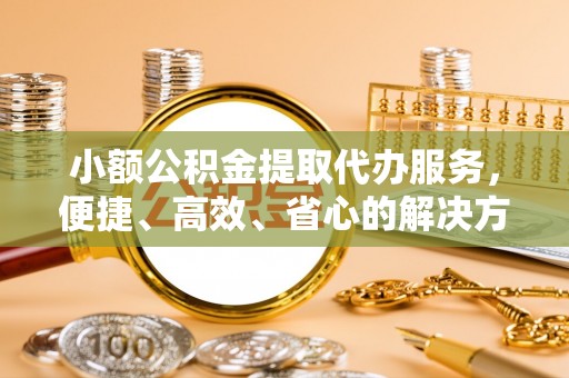 桥西小额公积金提取代办服务，便捷、高效、省心的解决方案