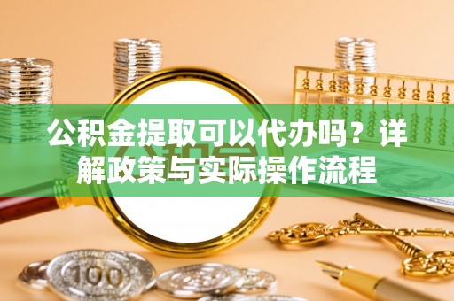 桥西公积金提取可以代办吗？详解政策与实际操作流程